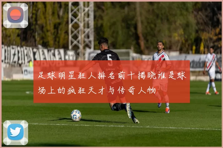 足球明星狂人排名前十揭晓谁是球场上的疯狂天才与传奇人物