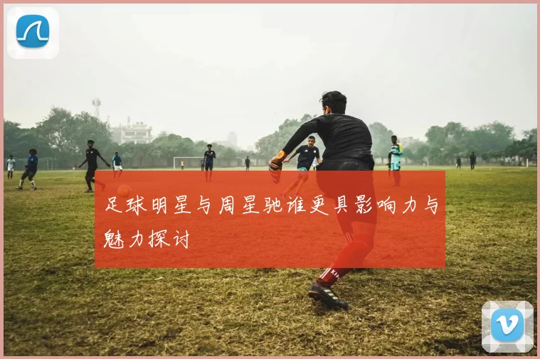 足球明星与周星驰谁更具影响力与魅力探讨
