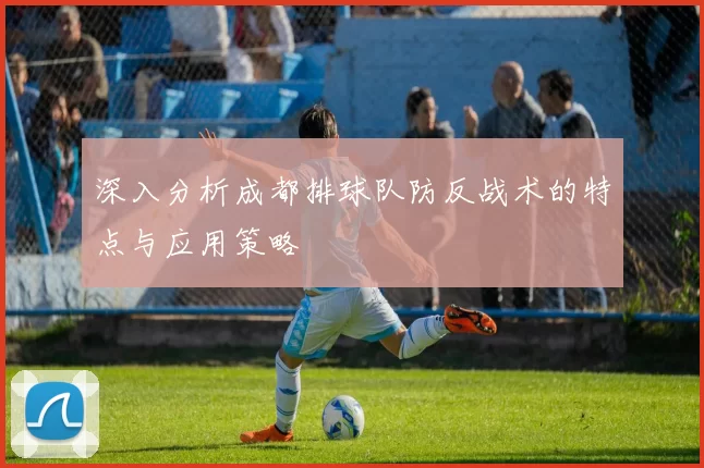 深入分析成都排球队防反战术的特点与应用策略