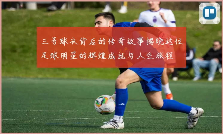 三号球衣背后的传奇故事揭晓这位足球明星的辉煌成就与人生旅程