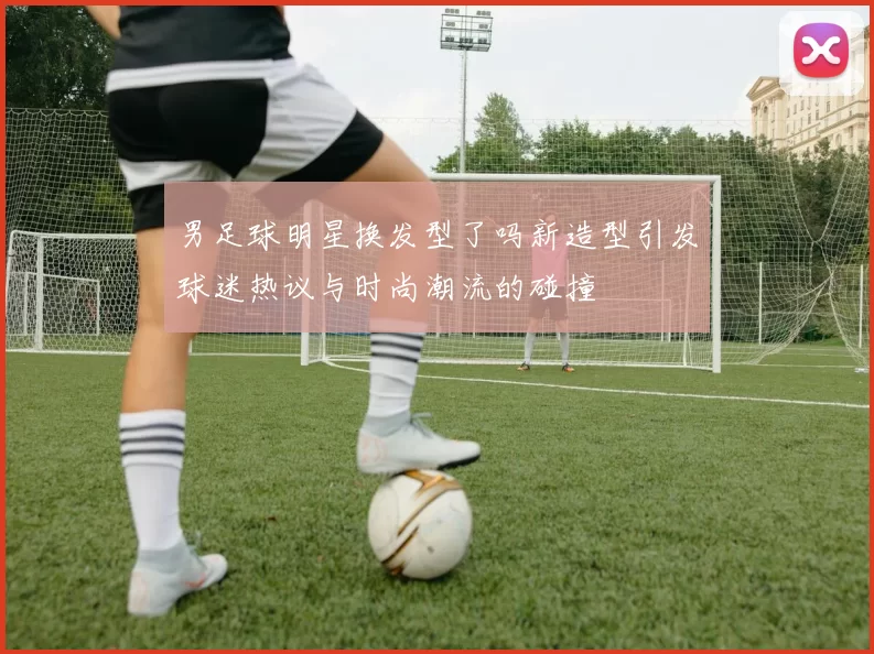 男足球明星换发型了吗新造型引发球迷热议与时尚潮流的碰撞