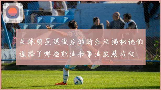 足球明星退役后的新生活揭秘他们选择了哪些职业和事业发展方向