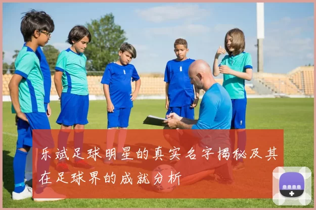 乐斌足球明星的真实名字揭秘及其在足球界的成就分析
