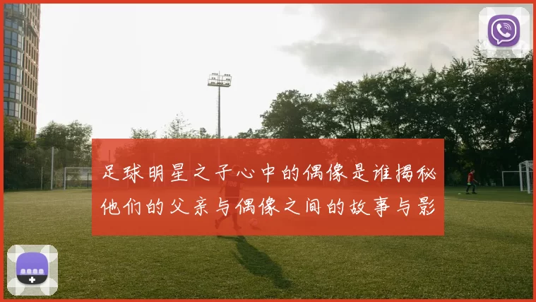足球明星之子心中的偶像是谁揭秘他们的父亲与偶像之间的故事与影响