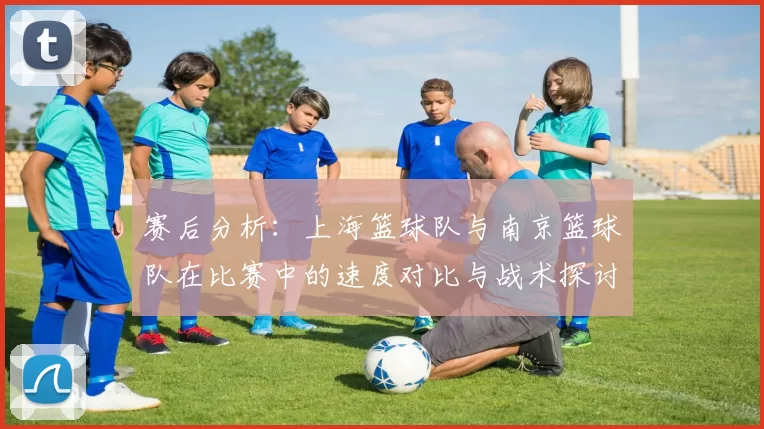赛后分析：上海篮球队与南京篮球队在比赛中的速度对比与战术探讨