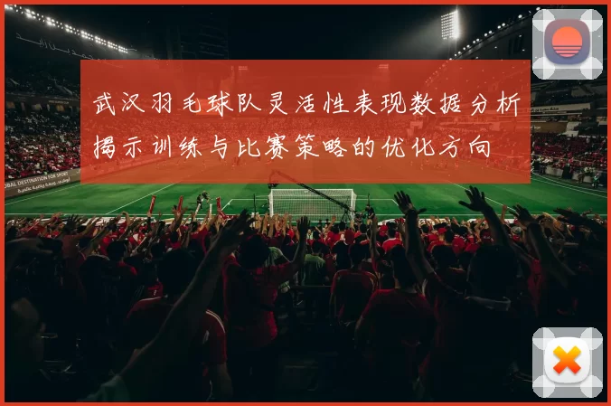 武汉羽毛球队灵活性表现数据分析揭示训练与比赛策略的优化方向