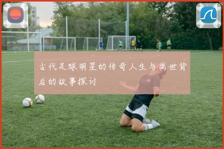 古代足球明星的传奇人生与离世背后的故事探讨