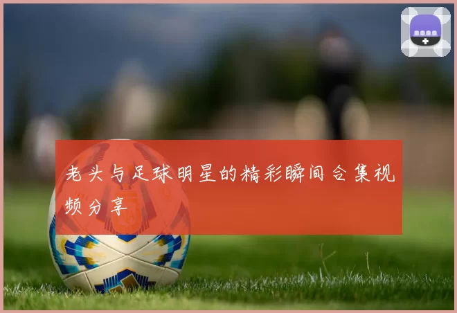 老头与足球明星的精彩瞬间合集视频分享