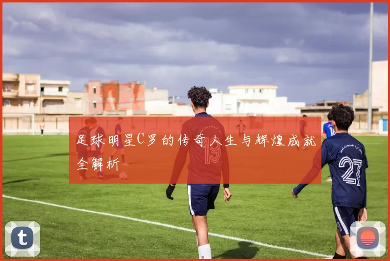 足球明星C罗的传奇人生与辉煌成就全解析