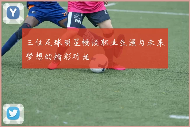 三位足球明星畅谈职业生涯与未来梦想的精彩对话