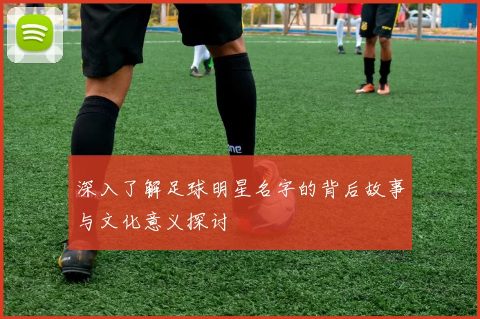 深入了解足球明星名字的背后故事与文化意义探讨