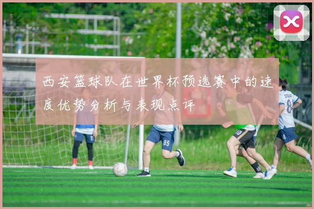 西安篮球队在世界杯预选赛中的速度优势分析与表现点评
