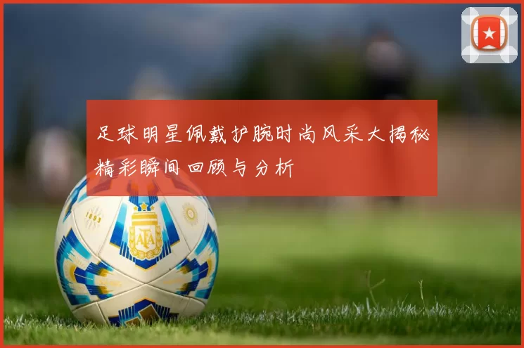 足球明星佩戴护腕时尚风采大揭秘精彩瞬间回顾与分析