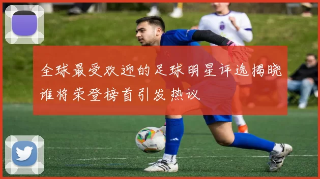 全球最受欢迎的足球明星评选揭晓谁将荣登榜首引发热议