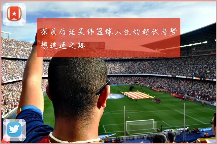 深度对话吴伟篮球人生的起伏与梦想追逐之路