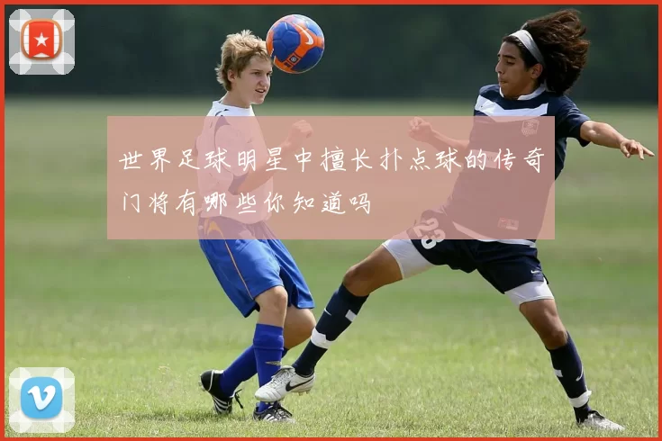 世界足球明星中擅长扑点球的传奇门将有哪些你知道吗