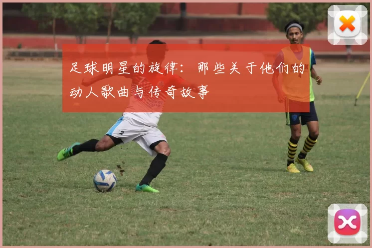 足球明星的旋律：那些关于他们的动人歌曲与传奇故事