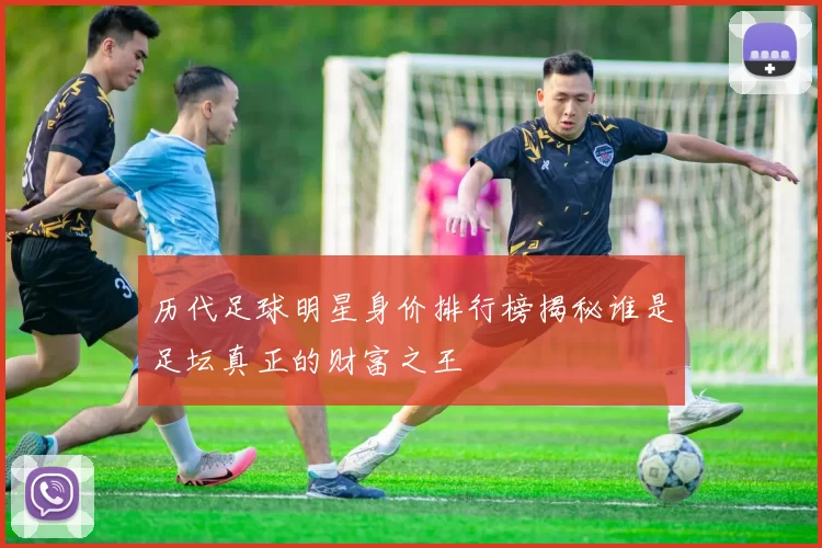 历代足球明星身价排行榜揭秘谁是足坛真正的财富之王
