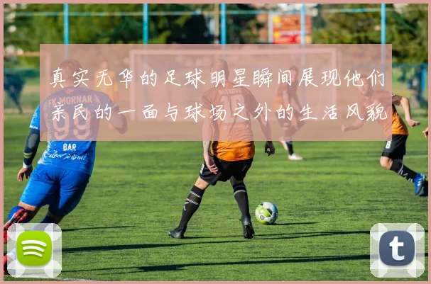 真实无华的足球明星瞬间展现他们亲民的一面与球场之外的生活风貌