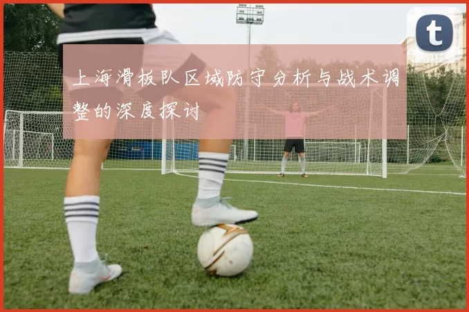 上海滑板队区域防守分析与战术调整的深度探讨