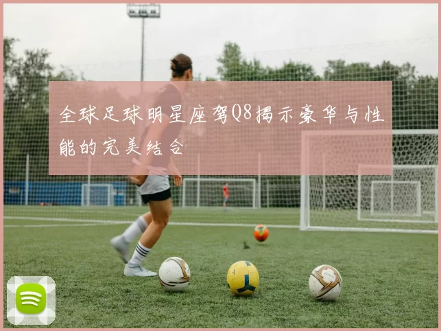 全球足球明星座驾Q8揭示豪华与性能的完美结合