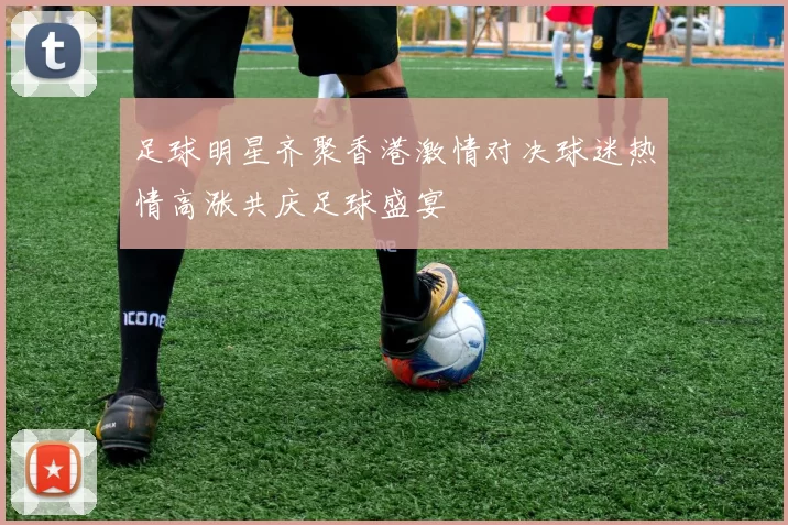 足球明星齐聚香港激情对决球迷热情高涨共庆足球盛宴