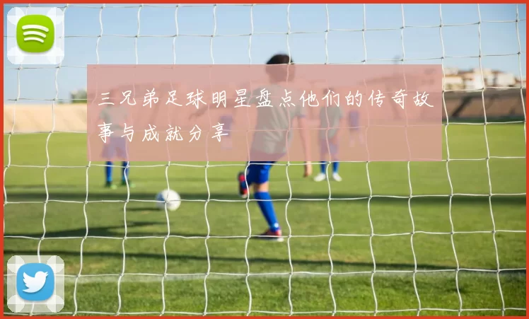 三兄弟足球明星盘点他们的传奇故事与成就分享