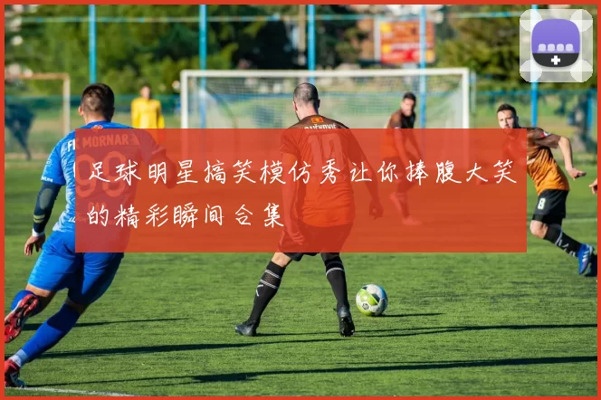 足球明星搞笑模仿秀让你捧腹大笑的精彩瞬间合集