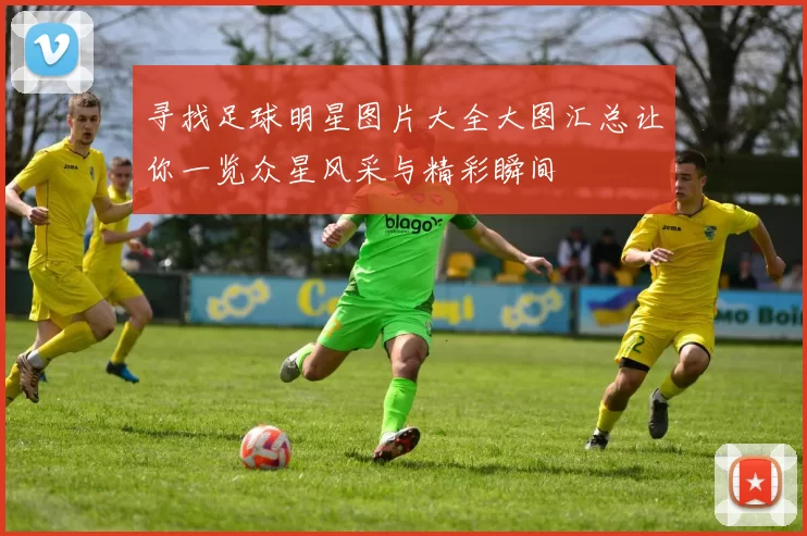 寻找足球明星图片大全大图汇总让你一览众星风采与精彩瞬间