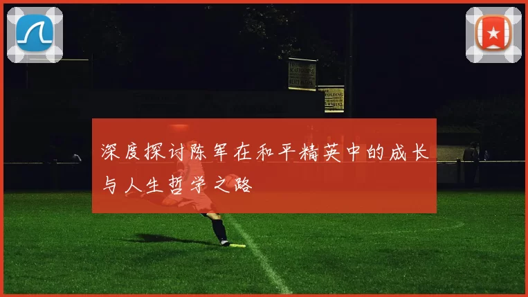 深度探讨陈军在和平精英中的成长与人生哲学之路