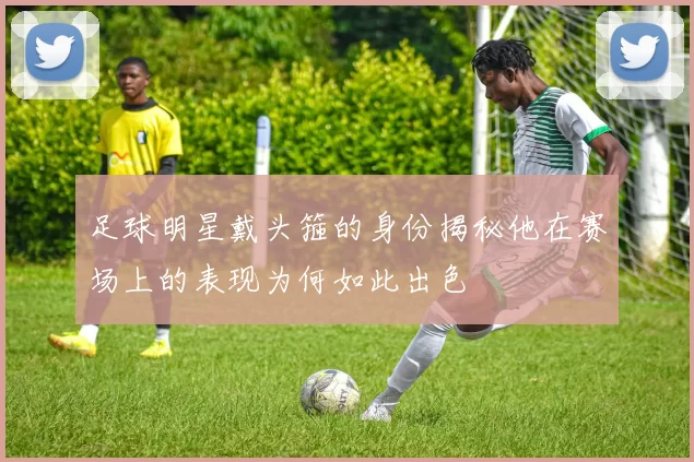 足球明星戴头箍的身份揭秘他在赛场上的表现为何如此出色