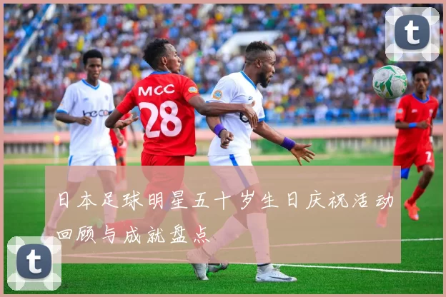 日本足球明星五十岁生日庆祝活动回顾与成就盘点