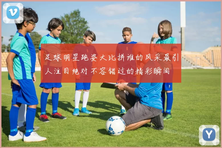 足球明星跑姿大比拼谁的风采最引人注目绝对不容错过的精彩瞬间