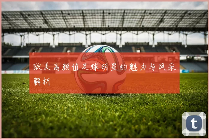 欧美高颜值足球明星的魅力与风采解析