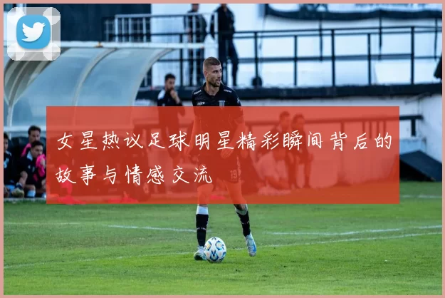女星热议足球明星精彩瞬间背后的故事与情感交流