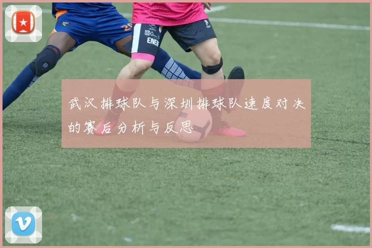 武汉排球队与深圳排球队速度对决的赛后分析与反思