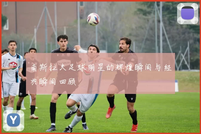 南斯拉夫足球明星的辉煌瞬间与经典瞬间回顾