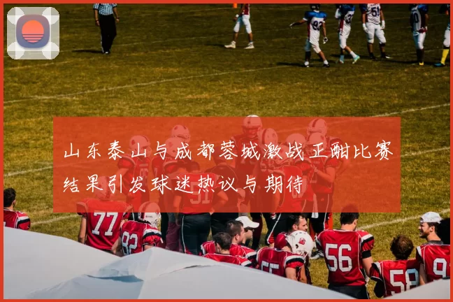 山东泰山与成都蓉城激战正酣比赛结果引发球迷热议与期待