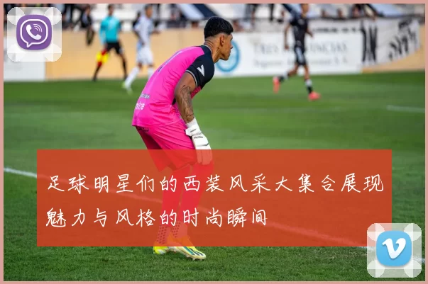 足球明星们的西装风采大集合展现魅力与风格的时尚瞬间