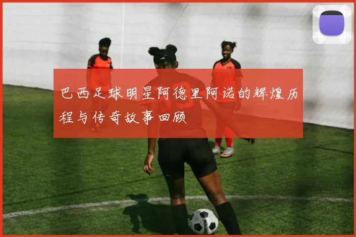 巴西足球明星阿德里阿诺的辉煌历程与传奇故事回顾