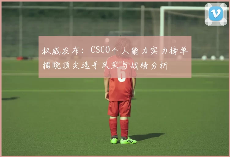 权威发布：CSGO个人能力实力榜单揭晓顶尖选手风采与战绩分析