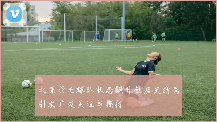 北京羽毛球队状态飙升创历史新高引发广泛关注与期待