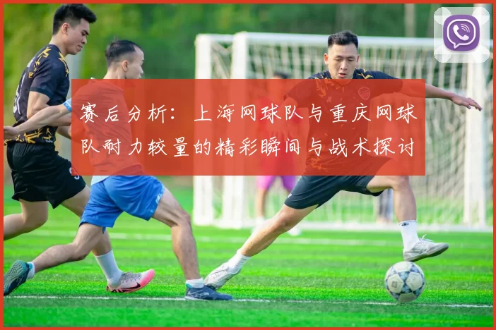 赛后分析：上海网球队与重庆网球队耐力较量的精彩瞬间与战术探讨
