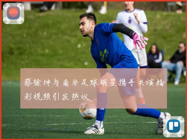 蔡徐坤与南非足球明星携手共演精彩视频引发热议