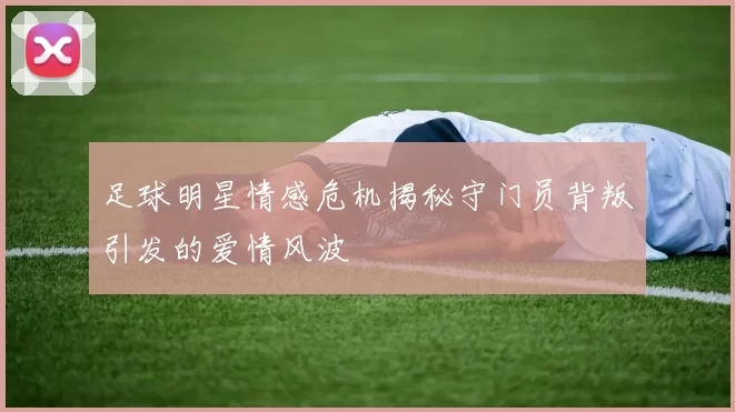 足球明星情感危机揭秘守门员背叛引发的爱情风波
