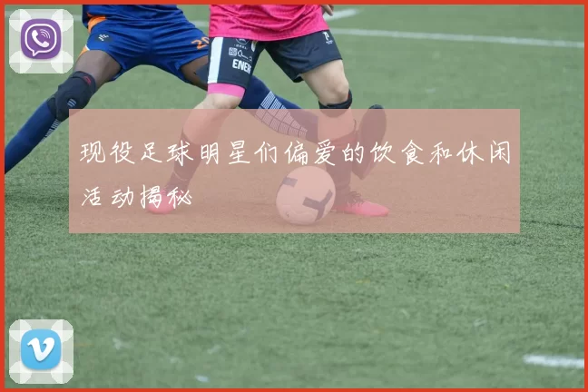 现役足球明星们偏爱的饮食和休闲活动揭秘