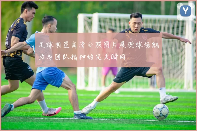 足球明星高清合照图片展现球场魅力与团队精神的完美瞬间