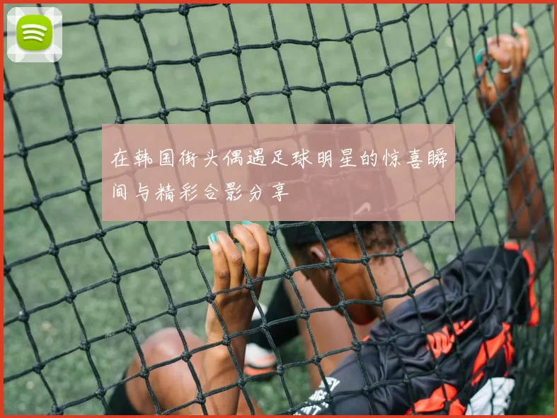 在韩国街头偶遇足球明星的惊喜瞬间与精彩合影分享