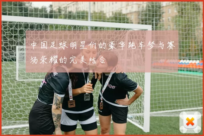 中国足球明星们的豪华跑车梦与赛场荣耀的完美结合