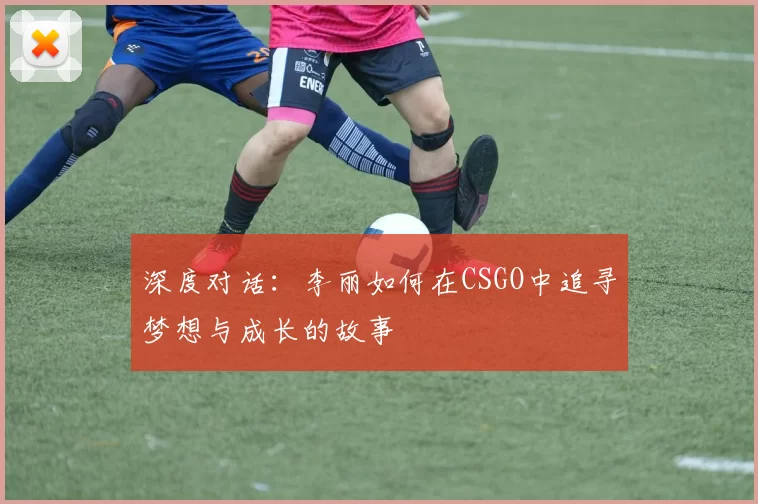 深度对话：李丽如何在CSGO中追寻梦想与成长的故事
